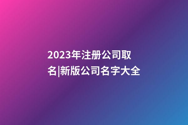 2023年注册公司取名|新版公司名字大全-第1张-公司起名-玄机派